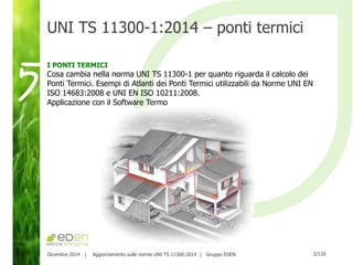 3/120Dicembre 2014 | Aggiornamento sulle norme UNI TS 11300:2014 | Gruppo EDEN
UNI TS 11300-1:2014 – ponti termici
I PONTI TERMICI
Cosa cambia nella norma UNI TS 11300-1 per quanto riguarda il calcolo dei
Ponti Termici. Esempi di Atlanti dei Ponti Termici utilizzabili da Norme UNI EN
ISO 14683:2008 e UNI EN ISO 10211:2008.
Applicazione con il Software Termo
5
 