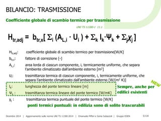 Dicembre 2014 | Aggiornamento sulle norme UNI TS 11300:2014 | Emanuele Pifferi e Sonia Subazzoli | Gruppo EDEN 5/120
Htr,adj: coefficiente globale di scambio termico per trasmissione[W/K]
btr,x: fattore di correzione [-]
AL,i: area lorda di ciascun componente, i, termicamente uniforme, che separa
l’ambiente climatizzato dall’ambiente esterno [m2]
Ui: trasmittanza termica di ciascun componente, i, termicamente uniforme, che
separa l’ambiente climatizzato dall’ambiente esterno [W/(m2 K)]
lK: lunghezza del ponte termico lineare [m]
Ψk : trasmittanza termica lineare del ponte termico [W/mK]
χj : trasmittanza termica puntuale del ponte termico [W/K]
Htr,adj = btr,x[ i (AL,i · Ui ) + k lk·Ψk + jχj ]
BILANCIO: TRASMISSIONE
Coefficiente globale di scambio termico per trasmissione
UNI TS 11300-1 11.1
Sempre, anche per
edifici esistenti
ponti termici puntuali: in edilizia sono di solito trascurabili
 