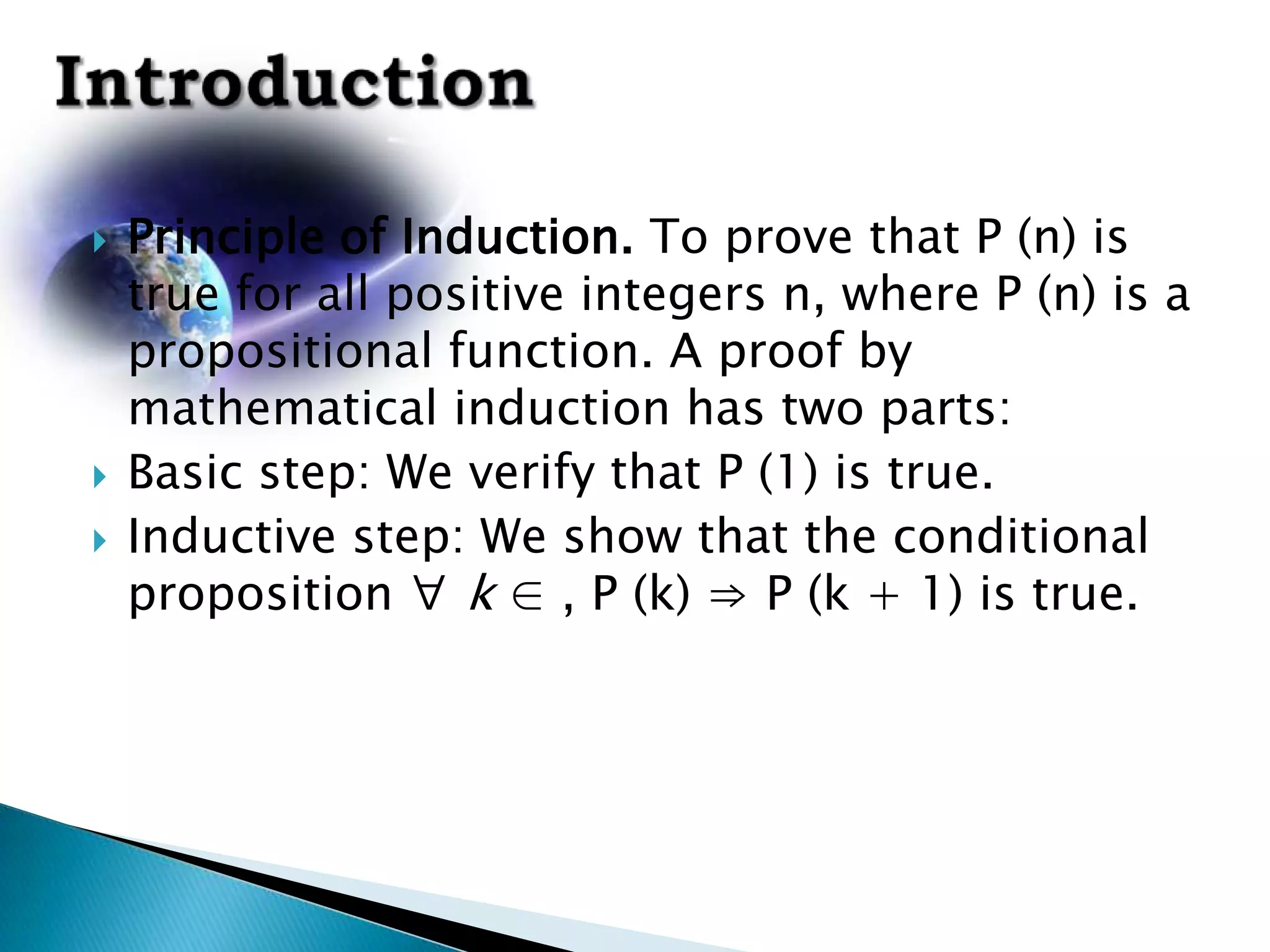    Principle of Induction. To prove that P (n) is
    true for all positive integers n, where P (n) is a
    propositional function. A proof by
    mathematical induction has two parts:
   Basic step: We verify that P (1) is true.
   Inductive step: We show that the conditional
    proposition ∀ k ∈ , P (k) ⇒ P (k + 1) is true.
 