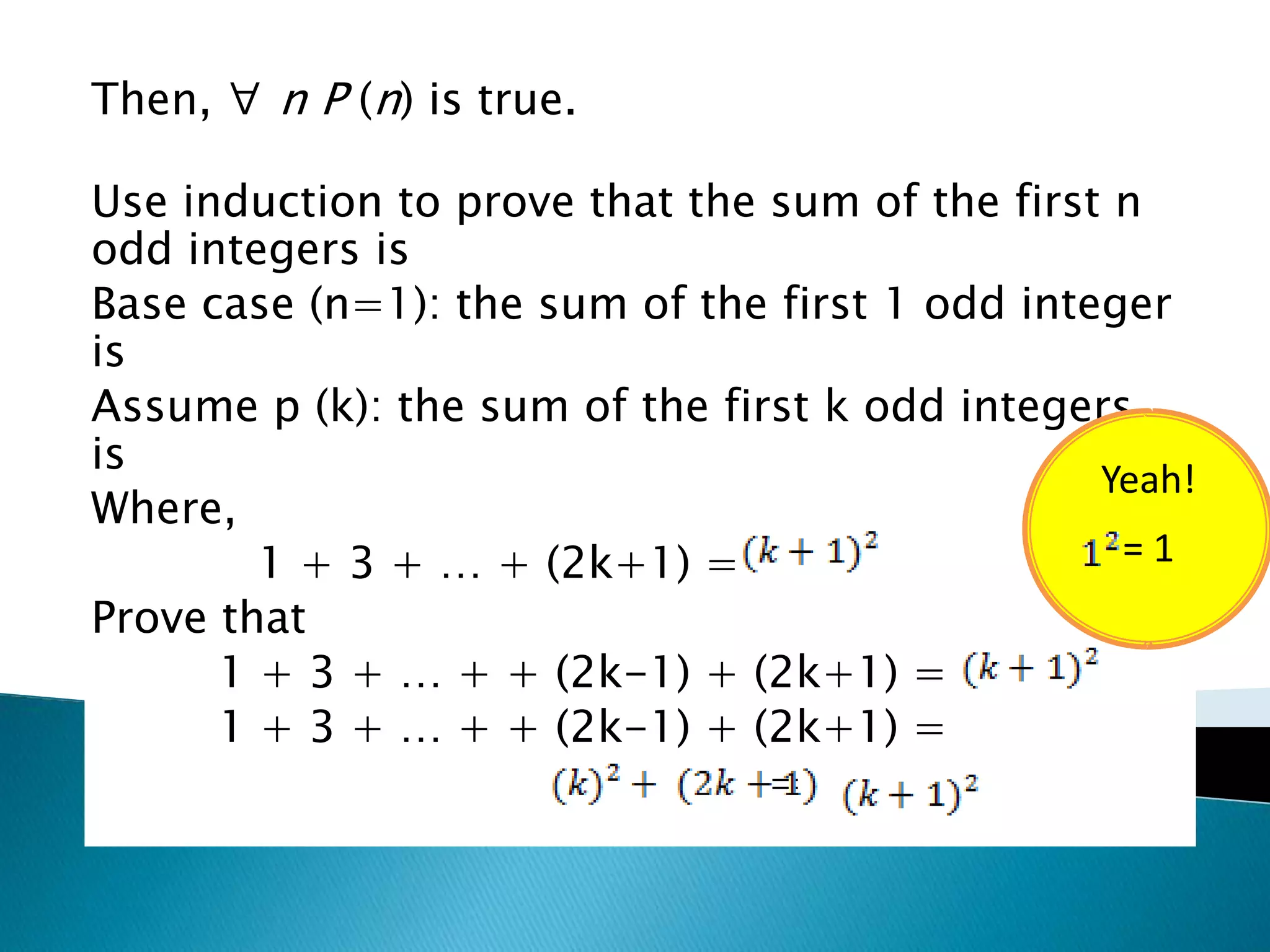 Then, ∀ n P (n) is true.

Use induction to prove that the sum of the first n
odd integers is
Base case (n=1): the sum of the first 1 odd integer
is
Assume p (k): the sum of the first k odd integers
is
                                                Yeah!
Where,
        1 + 3 + … + (2k+1) =                     =1
Prove that
      1 + 3 + … + + (2k-1) + (2k+1) =
      1 + 3 + … + + (2k-1) + (2k+1) =
                                =
 