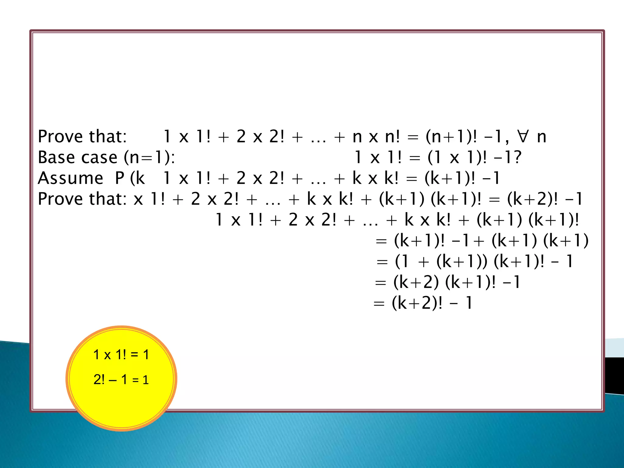 Prove that:    1 x 1! + 2 x 2! + … + n x n! = (n+1)! -1, ∀ n
Base case (n=1):                       1 x 1! = (1 x 1)! -1?
Assume P (k 1 x 1! + 2 x 2! + … + k x k! = (k+1)! -1
Prove that: x 1! + 2 x 2! + … + k x k! + (k+1) (k+1)! = (k+2)! -1
                      1 x 1! + 2 x 2! + … + k x k! + (k+1) (k+1)!
                                         = (k+1)! -1+ (k+1) (k+1)
                                          = (1 + (k+1)) (k+1)! – 1
                                         = (k+2) (k+1)! -1
                                         = (k+2)! - 1

      1 x 1! = 1
      2! – 1 = 1
 