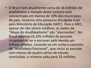 O Brasil tem atualmente cerca de 16 milhões de analfabetos e metade deste número está concentrada em menos de 10% dos municípios do país, mostrou uma pesquisa divulgada hoje pelo Ministério da Educação (MEC). Para o MEC, apesar de não serem inéditos, os dados do "Mapa do Analfabetismo" são "alarmantes". No Brasil existem 16,295 milhões de pessoas incapazes de ler e escrever pelo menos um bilhete simples. Levando-se em conta o conceito de "analfabeto funcional", que inclui as pessoas com menos de quatro séries de estudo concluídas, o número salta para 33 milhões.