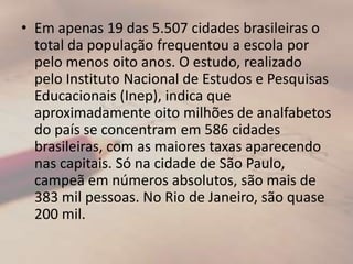 Em apenas 19 das 5.507 cidades brasileiras o total da população frequentou a escola por pelo menos oito anos. O estudo, realizado pelo Instituto Nacional de Estudos e Pesquisas Educacionais (Inep), indica que aproximadamente oito milhões de analfabetos do país se concentram em 586 cidades brasileiras, com as maiores taxas aparecendo nas capitais. Só na cidade de São Paulo, campeã em números absolutos, são mais de 383 mil pessoas. No Rio de Janeiro, são quase 200 mil.