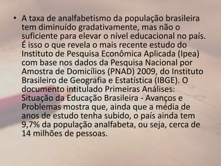 A taxa de analfabetismo da população brasileira tem diminuído gradativamente, mas não o suficiente para elevar o nível educacional no país. É isso o que revela o mais recente estudo do Instituto de Pesquisa Econômica Aplicada (Ipea) com base nos dados da Pesquisa Nacional por Amostra de Domicílios (PNAD) 2009, do Instituto Brasileiro de Geografia e Estatística (IBGE). O documento intitulado Primeiras Análises: Situação da Educação Brasileira - Avanços e Problemas mostra que, ainda que a média de anos de estudo tenha subido, o país ainda tem 9,7% da população analfabeta, ou seja, cerca de 14 milhões de pessoas.