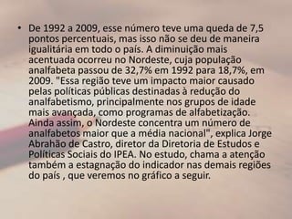 De 1992 a 2009, esse número teve uma queda de 7,5 pontos percentuais, mas isso não se deu de maneira igualitária em todo o país. A diminuição mais acentuada ocorreu no Nordeste, cuja população analfabeta passou de 32,7% em 1992 para 18,7%, em 2009. "Essa região teve um impacto maior causado pelas políticas públicas destinadas à redução do analfabetismo, principalmente nos grupos de idade mais avançada, como programas de alfabetização. Ainda assim, o Nordeste concentra um número de analfabetos maior que a média nacional", explica Jorge Abrahão de Castro, diretor da Diretoria de Estudos e Políticas Sociais do IPEA. No estudo, chama a atenção também a estagnação do indicador nas demais regiões do país , que veremos no gráfico a seguir.
