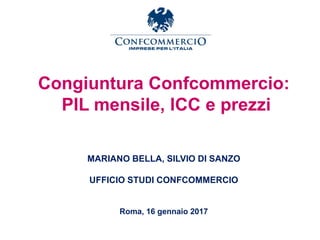 Congiuntura Confcommercio:
PIL mensile, ICC e prezzi
MARIANO BELLA, SILVIO DI SANZO
UFFICIO STUDI CONFCOMMERCIO
Roma, 16 gennaio 2017
 