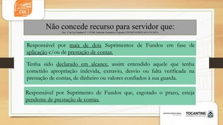Responsável por mais de dois Suprimentos de Fundos em fase de
aplicação e/ou de prestação de contas.
Responsável por Suprimento de Fundos que, esgotado o prazo, esteja
pendente de prestação de contas.
Tenha sido declarado em alcance, assim entendido aquele que tenha
cometido apropriação indevida, extravio, desvio ou falta verificada na
prestação de contas, de dinheiro ou valores confiados à sua guarda.
Não concede recurso para servidor que:
(Art. 2º da Lei Estadual nº 1.522/04, Instrução Normativa Conjunta CGE/SEFAZ/SEPLAN nº 01/2013)
 