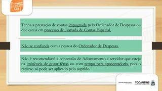 Não se confunda com a pessoa do Ordenador de Despesas.
Não é recomendável a concessão de Adiantamento a servidor que esteja
na iminência de gozar férias ou com tempo para aposentadoria, pois o
recurso só pode ser aplicado pelo suprido.
Tenha a prestação de contas impugnada pelo Ordenador de Despesas ou
que esteja em processo de Tomada de Contas Especial.
 