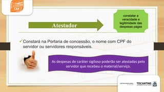 Constará na Portaria de concessão, o nome com CPF do
servidor ou servidores responsáveis.
Atestador
constatar a
veracidade e
legitimidade das
despesas pagas
As despesas de caráter sigiloso poderão ser atestadas pelo
servidor que recebeu o material/serviço.
 