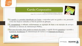 (Art. 9º do Decreto Estadual nº 4.669/12 e
artigos 20, 21 e 22 da IN CONJUNTA CGE/SEFAZ/SEPLAN 001/13)
O suprido é o portador identificado no Cartão e responderá pela sua guarda e uso, prestando
contas das despesas realizadas ao final do período de aplicação.
É intransferível, é utilizado exclusivamente na aquisição de bens e na execução de serviços
destinados ao interesse da Administração Pública.
Em casos de roubo, furto, perda ou extravio do cartão, o suprido deverá comunicar o ocorrido a
Central de Atendimento da Administração de Cartões e ao Ordenador de Despesa.
Cartão Corporativo
 