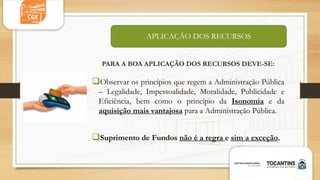 PARA A BOA APLICAÇÃO DOS RECURSOS DEVE-SE:
Observar os princípios que regem a Administração Pública
– Legalidade, Impessoalidade, Moralidade, Publicidade e
Eficiência, bem como o princípio da Isonomia e da
aquisição mais vantajosa para a Administração Pública.
Suprimento de Fundos não é a regra e sim a exceção.
APLICAÇÃO DOS RECURSOS
 