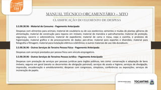 MANUAL TÉCNICO ORÇAMENTÁRIO – MTO
HTTPS://WWW.TO.GOV.BR/SEFAZ/MANUAL-TECNICO-DE-ORCAMENTO-MTO/2PNA6XDGH2Z5
CLASSIFICAÇÃO DO ELEMENTO DE DESPESA
3.3.90.30.96 - Material de Consumo - Pagamento Antecipado
Despesas com alimentos para animais; material de coudelaria ou de uso zootécnico; sementes e mudas de plantas; gêneros de
alimentação; material de construção para reparos em imóveis; material de manobra e patrulhamento; material de proteção,
segurança, socorro e sobrevivência; material de expediente; material de cama e mesa, copa e cozinha, e produtos de
higienização; material gráfico e de processamento de dados; pen-drive; material para esportes e diversões; material para
fotografia e filmagem; material para instalação elétrica e eletrônica; e outros materiais de uso não-duradouro.
3.3.90.36.96 - Outros Serviços de Terceiro Pessoa Física - Pagamento Antecipado
Despesas com serviços prestados por pessoa física sem vínculo empregatício.
3.3.90.39.96 - Outros Serviços de Terceiros Pessoa Jurídica - Pagamento Antecipado
Despesas com prestação de serviços por pessoas jurídicas para órgãos públicos, tais como: conservação e adaptação de bens
imóveis; seguros em geral (exceto os decorrentes de obrigação patronal); serviços de asseio e higiene; serviços de divulgação,
impressão, encadernação e emolduramento; despesas com congressos, simpósios, conferências ou exposições; serviços de
incineração de papéis.
 