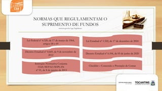 NORMAS QUE REGULAMENTAM O
SUPRIMENTO DE FUNDOS
www.to.gov.br/cge/legislacao
Decreto Estadual nº 6.106, de 05 de junho de 2020
Checklist – Concessão e Prestação de Contas
Instrução Normativa Conjunta
CGE/SEFAZ/SEPLAN
nº 01, de 8 de janeiro de 2013
Lei Federal nº 4.320, de 17 de março de 1964,
artigos 68 e 69
Decreto Estadual nº 4.669, de 9 de novembro de
2012
Lei Estadual nº 1.522, de 17 de dezembro de 2004
 