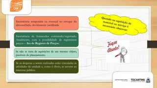Inexistência temporária ou eventual no estoque do
almoxarifado, devidamente justificada.
Se as despesas a serem realizadas estão vinculadas às
atividades da unidade e, como é óbvio, se servem ao
interesse público.
Se não se trata de aquisições de um mesmo objeto,
passíveis de planejamento.
Inexistência de fornecedor contratado/registrado.
Atualmente, com a possibilidade de registrarem
preços – Ata de Registro de Preços.
 
