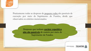 Praticamente todas as despesas de pequeno vulto são passíveis de
execução por meio de Suprimento de Fundos, desde que
observados os critérios mencionados.
Despesas que tenham caráter repetitivo
não são passíveis de custeio por meio de
Suprimento de Fundos.
 