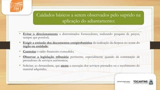 • Evitar o direcionamento a determinados fornecedores, realizando pesquisa de preços,
sempre que possível;
• Exigir a emissão dos documentos comprobatórios da realização da despesa no nome do
órgão ou entidade;
• Controlar o saldo financeiro concedido;
• Observar a legislação tributária pertinente, especialmente quando da contratação de
prestadores de serviços autônomos;
• Solicitar, ao demandante, que ateste a execução dos serviços prestados ou o recebimento do
material adquirido;
Cuidados básicos a serem observados pelo suprido na
aplicação do adiantamento:
 