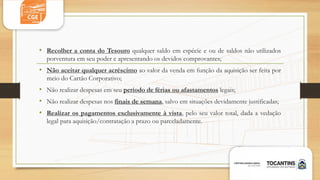 • Recolher a conta do Tesouro qualquer saldo em espécie e ou de saldos não utilizados
porventura em seu poder e apresentando os devidos comprovantes;
• Não aceitar qualquer acréscimo ao valor da venda em função da aquisição ser feita por
meio do Cartão Corporativo;
• Não realizar despesas em seu período de férias ou afastamentos legais;
• Não realizar despesas nos finais de semana, salvo em situações devidamente justificadas;
• Realizar os pagamentos exclusivamente à vista, pelo seu valor total, dada a vedação
legal para aquisição/contratação a prazo ou parceladamente.
 