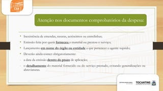 • Inexistência de emendas, rasuras, acréscimos ou entrelinhas;
• Emissão feita por quem forneceu o material ou prestou o serviço;
• Lançamento em nome do órgão ou entidade a que pertencer o agente suprido;
• Deverão ainda conter obrigatoriamente:
- a data da emissão dentro do prazo de aplicação;
- o detalhamento do material fornecido ou do serviço prestado, evitando generalizações ou
abreviaturas.
Atenção nos documentos comprobatórios da despesa:
 