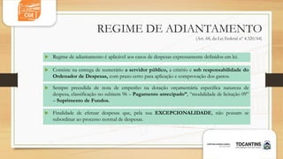 REGIME DE ADIANTAMENTO
(Art. 68, da Lei Federal nº 4.320/64)
 Consiste na entrega de numerário a servidor público, a critério e sob responsabilidade do
Ordenador de Despesas, com prazo certo para aplicação e comprovação dos gastos.
 Sempre precedida de nota de empenho na dotação orçamentária especifica natureza de
despesa, classificação no subitem 96 – Pagamento antecipado”, “modalidade de licitação 09”
– Suprimento de Fundos.
 Finalidade de efetuar despesas que, pela sua EXCEPCIONALIDADE, não possam se
subordinar ao processo normal de despesas.
 Regime de adiantamento é aplicável aos casos de despesas expressamente definidos em lei.
 