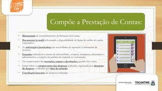 Compõe a Prestação de Contas:
• Memorando de encaminhamento da Prestação de Contas;
• Documento (e-mail) informando a disponibilidade do limite de crédito do cartão
corporativo;
• As solicitações (motivadas) das necessidades de aquisição/contratações de
serviços;
• Consulta realizada nos setores de almoxarifado, compras, transporte, informática e
administrativo, a respeito da ausência do material ou contratação;
• Os comprovantes das retenções, saques e devoluções, quando for o caso;
• Juntar todos os comprovantes das despesas realizadas, organizado por elemento
de despesa e ordenado por data de emissão;
• Conciliação bancária das despesas realizadas.
 