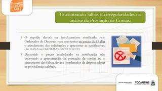 • O suprido deverá ser imediatamente notificado pelo
Ordenador de Despesas para apresentar no prazo de 15 dias
o atendimento das solicitações e apresentar as justificativas.
(Art. 16, IN/Conj. CGE/SEPLAN/SEFAZ Nº 001/13)
• Decorrido o prazo estabelecido na notificação, não
ocorrendo a apresentação da prestação de contas ou o
saneamento das falhas, deverá o ordenador de despesa adotar
as providências cabíveis.
Encontrando falhas ou irregularidades na
análise da Prestação de Contas:
 