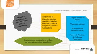 Conforme a Lei Estadual nº 1.522/04, no seu 1º artigo:
Atendimento de
diligências policiais
especiais que exijam
determinado grau de
inteligência e reserva
investigatória.
Viagem em missão
oficial;
Viagem ao exterior;
Manutenção da
residência oficial;
Serviço da Ajudância
de Ordem do
Governador.
Exclusivamente para atender as medidas
de prevenção e combate à pandemia.
 