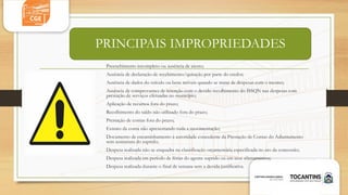 PRINCIPAIS IMPROPRIEDADES
Preenchimento incompleto ou ausência de atesto;
Ausência de declaração de recebimento/quitação por parte do credor;
Ausência de dados do veículo ou bens móveis quando se tratar de despesas com o mesmo;
Ausência de comprovantes de retenção com o devido recolhimento do ISSQN nas despesas com
prestação de serviços efetuadas no município;
Aplicação de recursos fora do prazo;
Recolhimento do saldo não utilizado fora do prazo;
Prestação de contas fora do prazo;
Extrato da conta não apresentando toda a movimentação;
Documento de encaminhamento à autoridade concedente da Prestação de Contas do Adiantamento
sem assinatura do suprido;
Despesa realizada não se enquadra na classificação orçamentária especificada no ato da concessão;
Despesa realizada em período de férias do agente suprido ou em seus afastamentos;
Despesa realizada durante o final de semana sem a devida justificativa.
 