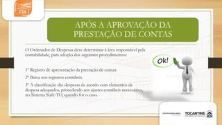 APÓS A APROVAÇÃO DA
PRESTAÇÃO DE CONTAS
O Ordenador de Despesas deve determinar à área responsável pela
contabilidade, para adoção dos seguintes procedimentos:
1º Registro de apresentação da prestação de contas.
2º Baixa nos registros contábeis.
3º A classificação das despesas de acordo com elementos de
despesa adequados, procedendo aos ajustes contábeis necessários,
no Sistema Siafe-TO, quando for o caso.
 