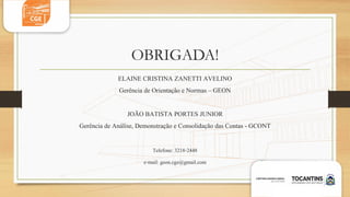 OBRIGADA!
ELAINE CRISTINA ZANETTI AVELINO
Gerência de Orientação e Normas – GEON
JOÃO BATISTA PORTES JUNIOR
Gerência de Análise, Demonstração e Consolidação das Contas - GCONT
Telefone: 3218-2448
e-mail: geon.cge@gmail.com
 