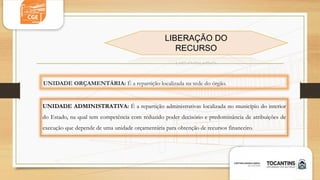 UNIDADE ORÇAMENTÁRIA: É a repartição localizada na sede do órgão.
UNIDADE ADMINISTRATIVA: É a repartição administrativas localizada no município do interior
do Estado, na qual tem competência com reduzido poder decisório e predominância de atribuições de
execução que depende de uma unidade orçamentária para obtenção de recursos financeiro.
LIBERAÇÃO DO
RECURSO
 