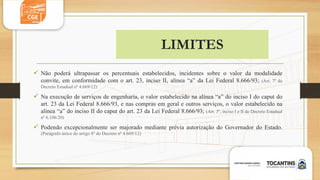 LIMITES
 Não poderá ultrapassar os percentuais estabelecidos, incidentes sobre o valor da modalidade
convite, em conformidade com o art. 23, inciso II, alínea “a” da Lei Federal 8.666/93; (Art. 7º do
Decreto Estadual nº 4.669/12)
 Na execução de serviços de engenharia, o valor estabelecido na alínea “a” do inciso I do caput do
art. 23 da Lei Federal 8.666/93, e nas compras em geral e outros serviços, o valor estabelecido na
alínea “a” do inciso II do caput do art. 23 da Lei Federal 8.666/93; (Art. 3º, inciso I e II do Decreto Estadual
nº 6.106/20)
 Podendo excepcionalmente ser majorado mediante prévia autorização do Governador do Estado.
(Parágrafo único do artigo 8º do Decreto nº 4.669/12)
 