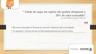 “
”
“ Limite de saque em espécie não poderá ultrapassar a
20% do valor concedido”
(art. 12, do Decreto Estadual nº 4.669/12)
Deverá ser informado na Portaria de concessão o limite do valor a ser utilizado.
As aquisições / serviços devem ser feitas preferentemente por meio de fatura.
 