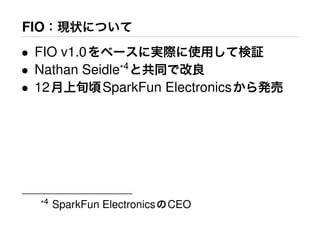 FIO：現状について
• FIO v1.0をベースに実際に使用して検証
• Nathan Seidle*4
と共同で改良
• 12月上旬頃SparkFun Electronicsから発売
*4 SparkFun ElectronicsのCEO
 