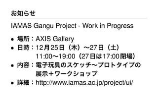 お知らせ
IAMAS Gangu Project - Work in Progress
• 場所：AXIS Gallery
• 日時：12月25日（木）∼27日（土）
   11:00∼19:00（27日は17:00閉場）
• 内容：電子玩具のスケッチ∼プロトタイプの
   展示＋ワークショップ
• 詳細：http://www.iamas.ac.jp/project/ui/
 