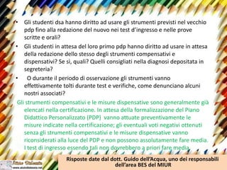 • Gli studenti dsa hanno diritto ad usare gli strumenti previsti nel vecchio
pdp fino alla redazione del nuovo nei test d’ingresso e nelle prove
scritte e orali?
• Gli studenti in attesa del loro primo pdp hanno diritto ad usare in attesa
della redazione dello stesso degli strumenti compensativi e
dispensativi? Se sì, quali? Quelli consigliati nella diagnosi depositata in
segreteria?
• O durante il periodo di osservazione gli strumenti vanno
effettivamente tolti durante test e verifiche, come denunciano alcuni
nostri associati?
Gli strumenti compensativi e le misure dispensative sono generalmente già
elencati nella certificazione. In attesa della formalizzazione del Piano
Didattico Personalizzato (PDP) vanno attuate preventivamente le
misure indicate nella certificazione; gli eventuali voti negativi ottenuti
senza gli strumenti compensativi e le misure dispensative vanno
riconsiderati alla luce del PDP e non possono assolutamente fare media.
I test di ingresso essendo tali non dovrebbero a priori fare media.
Risposte date dal dott. Guido dell’Acqua, uno dei responsabili
dell’area BES del MIUR
 