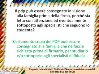 Il pdp può essere consegnato in visione
alla famiglia prima della firma, perché sia
letto con attenzione ed eventualmente
sottoposto agli specialisti che seguono lo
studente?
Certamente copia del PDP può essere
consegnato alla famiglia che ne faccia
richiesta prima di firmarlo, per studiarlo
e/o sottoporlo agli specialisti di fiducia..
Risposte date dal dott. Guido dell’Acqua, uno dei responsabili
dell’area BES del MIUR
 