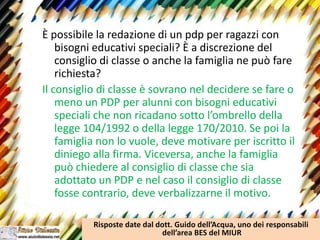 È possibile la redazione di un pdp per ragazzi con
bisogni educativi speciali? È a discrezione del
consiglio di classe o anche la famiglia ne può fare
richiesta?
Il consiglio di classe è sovrano nel decidere se fare o
meno un PDP per alunni con bisogni educativi
speciali che non ricadano sotto l’ombrello della
legge 104/1992 o della legge 170/2010. Se poi la
famiglia non lo vuole, deve motivare per iscritto il
diniego alla firma. Viceversa, anche la famiglia
può chiedere al consiglio di classe che sia
adottato un PDP e nel caso il consiglio di classe
fosse contrario, deve verbalizzarne il motivo.
Risposte date dal dott. Guido dell’Acqua, uno dei responsabili
dell’area BES del MIUR
 