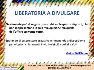 LIBERATORIA A DIVULGARE
Ovviamente può divulgare presso chi vuole queste risposte, che
non rappresentano la sola mia opinione ma quella
dell’ufficio scrivente tutto.
Sperando di essere stato esaustivo e rimanendo a disposizione
per ulteriori chiarimenti, invio i miei più cordiali saluti
Guido Dell’Acqua
Risposte date dal dott. Guido dell’Acqua, uno dei responsabili
dell’area BES del MIUR
 