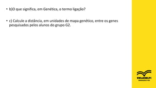 • b)O que significa, em Genética, o termo ligação?
• c) Calcule a distância, em unidades de mapa genético, entre os genes
pesquisados pelos alunos do grupo G2.
 