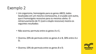 • Um organismo, homozigoto para os genes ABCD, todos
localizados em um mesmo cromossomo, é cruzado com outro,
que é homozigoto recessivo para os mesmos alelos. O
retrocruzamento de F1 (com o duplo recessivo) mostra os
seguintes resultados:
• Não ocorreu permuta entre os genes A e C;
• Ocorreu 20% de permuta entre os genes A e B, 30% entre A e
D;
• Ocorreu 10% de permuta entre os genes B e D.
Exemplo 2
 