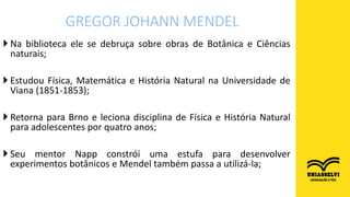  Na biblioteca ele se debruça sobre obras de Botânica e Ciências
naturais;
 Estudou Física, Matemática e História Natural na Universidade de
Viana (1851-1853);
 Retorna para Brno e leciona disciplina de Física e História Natural
para adolescentes por quatro anos;
 Seu mentor Napp constrói uma estufa para desenvolver
experimentos botânicos e Mendel também passa a utilizá-la;
GREGOR JOHANN MENDEL
 