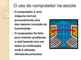 O uso do computador na escola
 O computador é uma
máquina incrível,
provavelmente uma
das maiores invenção da
humanidade.
 O computador foi feito
para resolver problemas
e está fazendo isso em
todos as instituições
onde é utilizado,
otimizando processo.
 