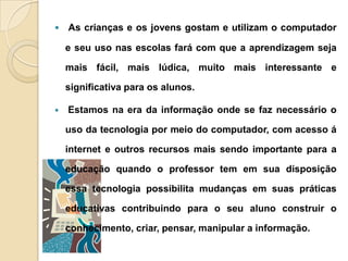  As crianças e os jovens gostam e utilizam o computador
e seu uso nas escolas fará com que a aprendizagem seja
mais fácil, mais lúdica, muito mais interessante e
significativa para os alunos.
 Estamos na era da informação onde se faz necessário o
uso da tecnologia por meio do computador, com acesso á
internet e outros recursos mais sendo importante para a
educação quando o professor tem em sua disposição
essa tecnologia possibilita mudanças em suas práticas
educativas contribuindo para o seu aluno construir o
conhecimento, criar, pensar, manipular a informação.
 