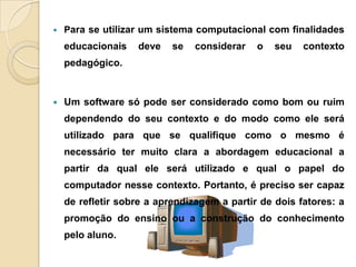  Para se utilizar um sistema computacional com finalidades
educacionais deve se considerar o seu contexto
pedagógico.
 Um software só pode ser considerado como bom ou ruim
dependendo do seu contexto e do modo como ele será
utilizado para que se qualifique como o mesmo é
necessário ter muito clara a abordagem educacional a
partir da qual ele será utilizado e qual o papel do
computador nesse contexto. Portanto, é preciso ser capaz
de refletir sobre a aprendizagem a partir de dois fatores: a
promoção do ensino ou a construção do conhecimento
pelo aluno.
 