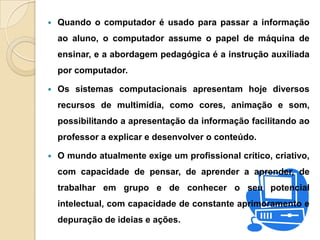  Quando o computador é usado para passar a informação
ao aluno, o computador assume o papel de máquina de
ensinar, e a abordagem pedagógica é a instrução auxiliada
por computador.
 Os sistemas computacionais apresentam hoje diversos
recursos de multimídia, como cores, animação e som,
possibilitando a apresentação da informação facilitando ao
professor a explicar e desenvolver o conteúdo.
 O mundo atualmente exige um profissional crítico, criativo,
com capacidade de pensar, de aprender a aprender, de
trabalhar em grupo e de conhecer o seu potencial
intelectual, com capacidade de constante aprimoramento e
depuração de ideias e ações.
 