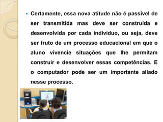  Certamente, essa nova atitude não é passível de
ser transmitida mas deve ser construída e
desenvolvida por cada indivíduo, ou seja, deve
ser fruto de um processo educacional em que o
aluno vivencie situações que lhe permitam
construir e desenvolver essas competências. E
o computador pode ser um importante aliado
nesse processo.
 