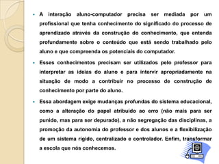  A interação aluno-computador precisa ser mediada por um
profissional que tenha conhecimento do significado do processo de
aprendizado através da construção do conhecimento, que entenda
profundamente sobre o conteúdo que está sendo trabalhado pelo
aluno e que compreenda os potenciais do computador.
 Esses conhecimentos precisam ser utilizados pelo professor para
interpretar as ideias do aluno e para intervir apropriadamente na
situação de modo a contribuir no processo de construção de
conhecimento por parte do aluno.
 Essa abordagem exige mudanças profundas do sistema educacional,
como a alteração do papel atribuído ao erro (não mais para ser
punido, mas para ser depurado), a não segregação das disciplinas, a
promoção da autonomia do professor e dos alunos e a flexibilização
de um sistema rígido, centralizado e controlador. Enfim, transformar
a escola que nós conhecemos.
 