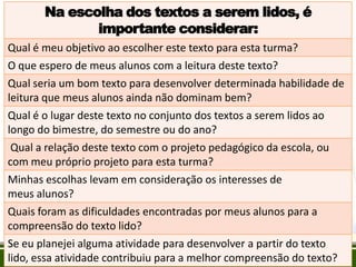 Na escolha dos textos a serem lidos, é
importante considerar:
Qual é meu objetivo ao escolher este texto para esta turma?

O que espero de meus alunos com a leitura deste texto?
Qual seria um bom texto para desenvolver determinada habilidade de
leitura que meus alunos ainda não dominam bem?
Qual é o lugar deste texto no conjunto dos textos a serem lidos ao
longo do bimestre, do semestre ou do ano?
Qual a relação deste texto com o projeto pedagógico da escola, ou
com meu próprio projeto para esta turma?
Minhas escolhas levam em consideração os interesses de
meus alunos?
Quais foram as dificuldades encontradas por meus alunos para a
compreensão do texto lido?
Se eu planejei alguma atividade para desenvolver a partir do texto
lido, essa atividade contribuiu para a melhor compreensão do texto?

 