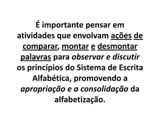 É importante pensar em
atividades que envolvam ações de
comparar, montar e desmontar
palavras para observar e discutir
os princípios do Sistema de Escrita
Alfabética, promovendo a
apropriação e a consolidação da
alfabetização.

 