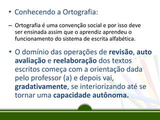 • Conhecendo a Ortografia:
– Ortografia é uma convenção social e por isso deve
ser ensinada assim que o aprendiz aprendeu o
funcionamento do sistema de escrita alfabética.

• O domínio das operações de revisão, auto
avaliação e reelaboração dos textos
escritos começa com a orientação dada
pelo professor (a) e depois vai,
gradativamente, se interiorizando até se
tornar uma capacidade autônoma.

 